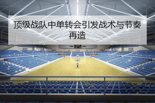 顶级战队中单转会引发战术与节奏再造